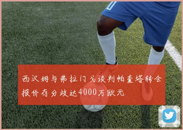 西汉姆与弗拉门戈谈判帕奎塔转会报价存分歧达4000万欧元