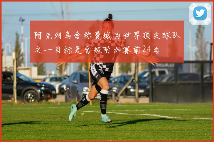 阿克利乌舍称曼城为世界顶尖球队之一目标是晋级附加赛前24名