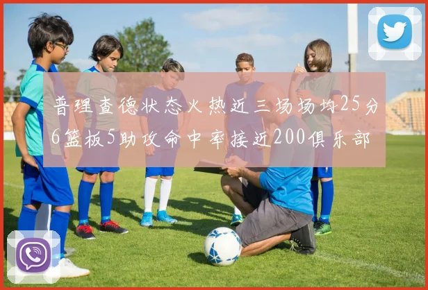 普理查德状态火热近三场场均25分6篮板5助攻命中率接近200俱乐部