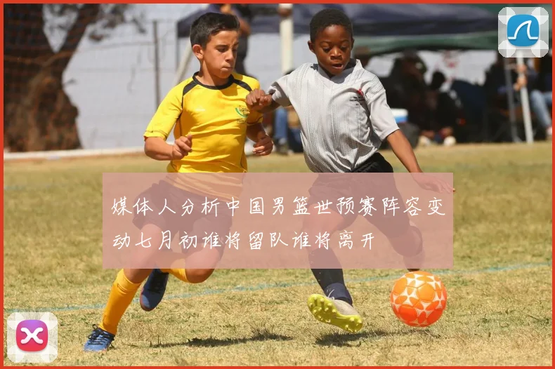 媒体人分析中国男篮世预赛阵容变动七月初谁将留队谁将离开