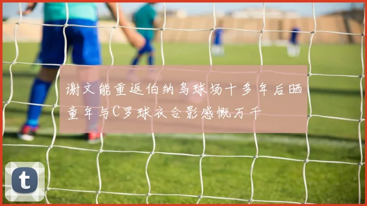 谢文能重返伯纳乌球场十多年后晒童年与C罗球衣合影感慨万千