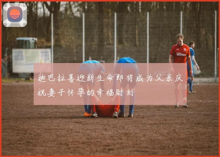 迪巴拉喜迎新生命即将成为父亲庆祝妻子怀孕的幸福时刻