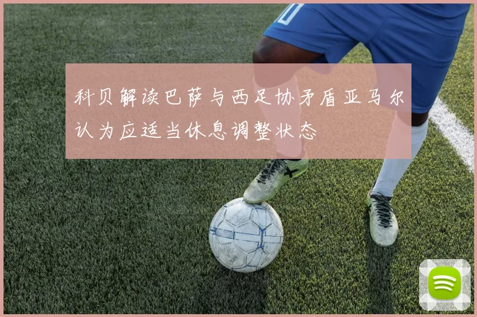 科贝解读巴萨与西足协矛盾亚马尔认为应适当休息调整状态
