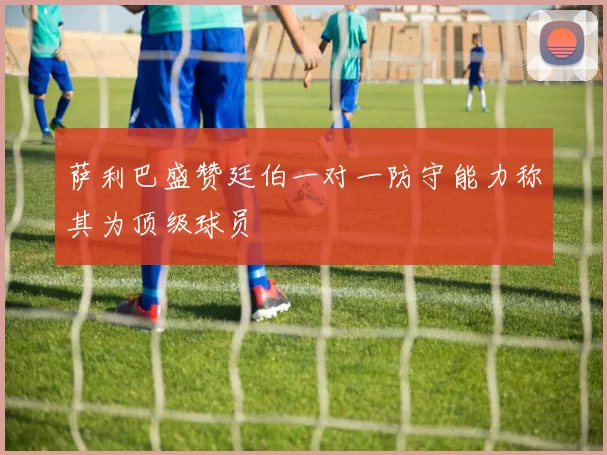 萨利巴盛赞廷伯一对一防守能力称其为顶级球员