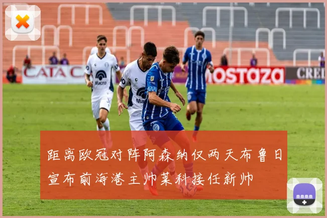 距离欧冠对阵阿森纳仅两天布鲁日宣布前海港主帅莱科接任新帅