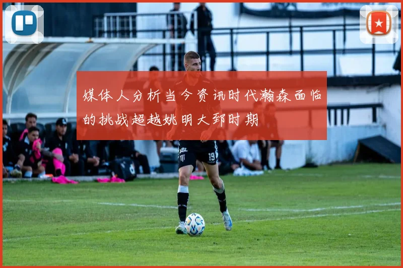 媒体人分析当今资讯时代瀚森面临的挑战超越姚明大郅时期