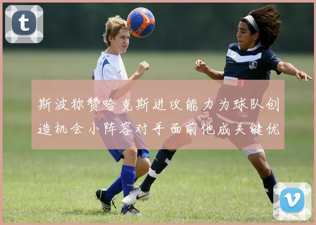 斯波称赞哈克斯进攻能力为球队创造机会小阵容对手面前他成关键优势