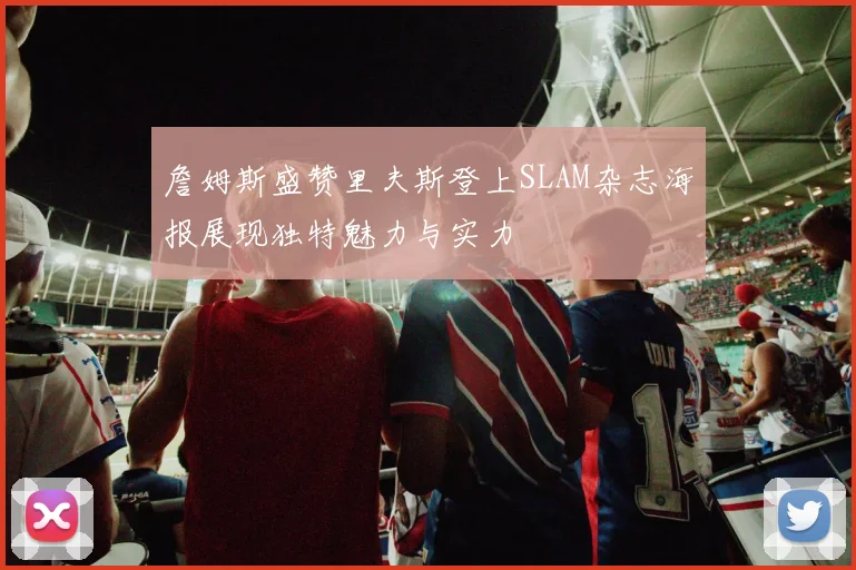 詹姆斯盛赞里夫斯登上SLAM杂志海报展现独特魅力与实力