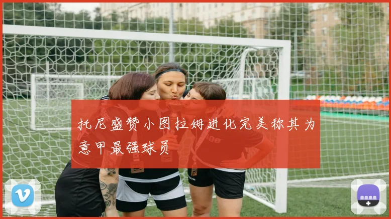 托尼盛赞小图拉姆进化完美称其为意甲最强球员