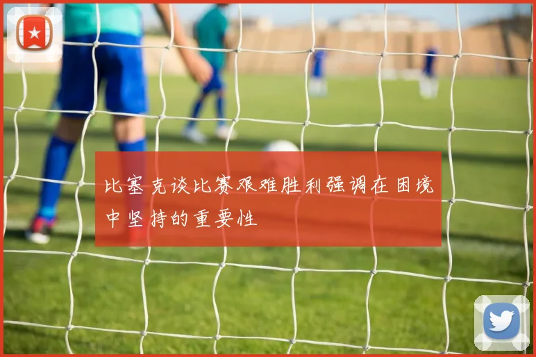 比塞克谈比赛艰难胜利强调在困境中坚持的重要性