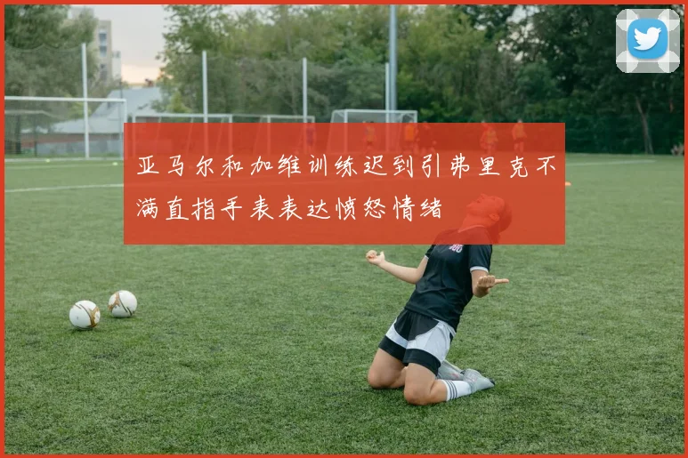 亚马尔和加维训练迟到引弗里克不满直指手表表达愤怒情绪