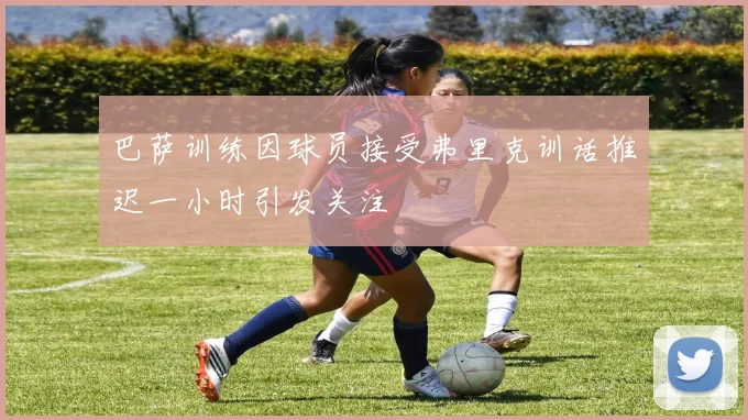 巴萨训练因球员接受弗里克训话推迟一小时引发关注