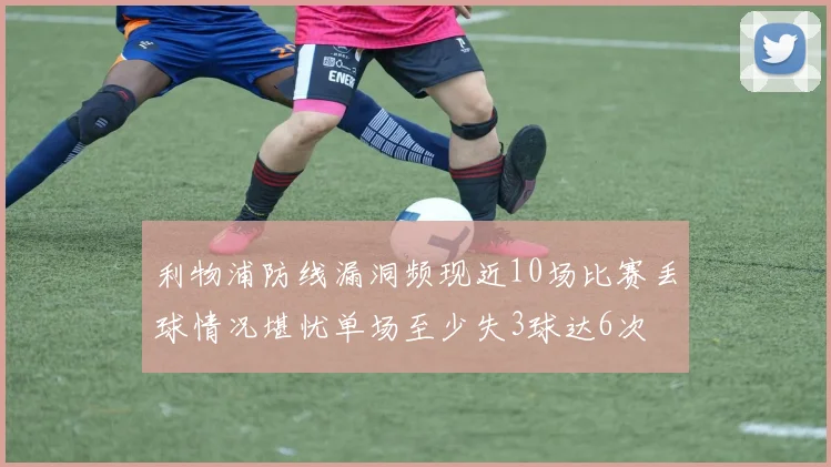 利物浦防线漏洞频现近10场比赛丢球情况堪忧单场至少失3球达6次