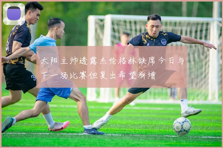 太阳主帅透露杰伦格林缺席今日与下一场比赛但复出希望渐增