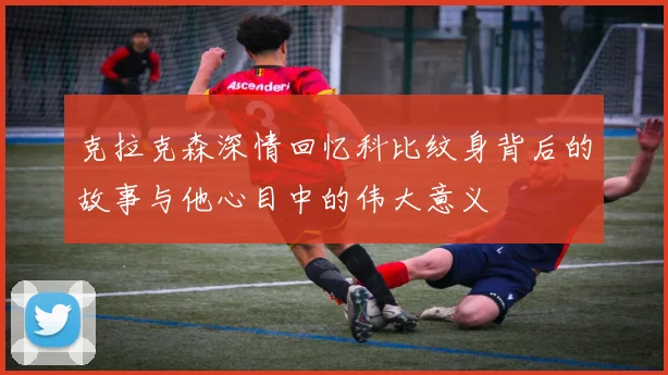 克拉克森深情回忆科比纹身背后的故事与他心目中的伟大意义