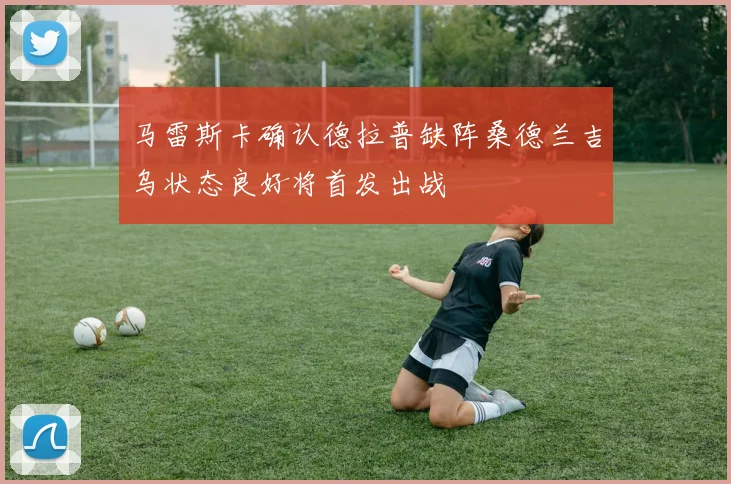 马雷斯卡确认德拉普缺阵桑德兰吉乌状态良好将首发出战