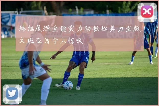 韩旭展现全能实力助教称其为女版文班亚马令人惊叹