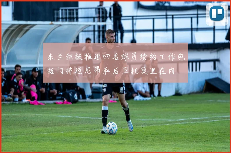 米兰积极推进四名球员续约工作包括门将迈尼昂和后卫托莫里在内