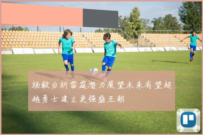 杨毅分析雷霆潜力展望未来有望超越勇士建立更强盛王朝