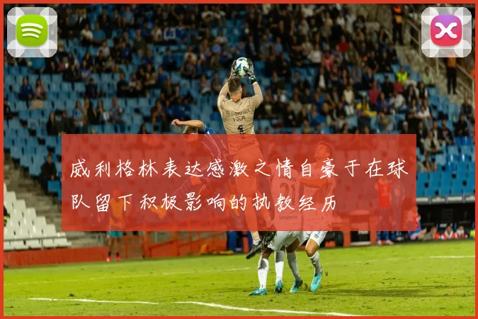 威利格林表达感激之情自豪于在球队留下积极影响的执教经历