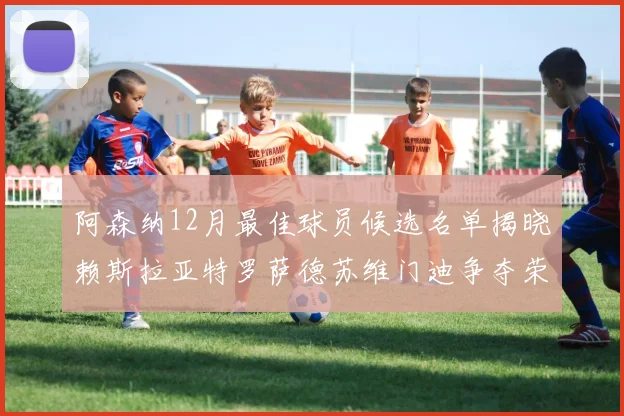 阿森纳12月最佳球员候选名单揭晓赖斯拉亚特罗萨德苏维门迪争夺荣誉