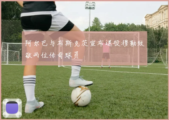 阿尔巴与布斯克茨宣布退役穆勒致敬两位传奇球员