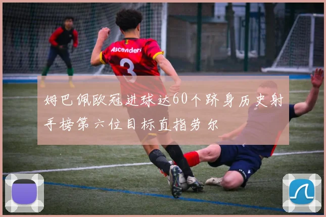 姆巴佩欧冠进球达60个跻身历史射手榜第六位目标直指劳尔