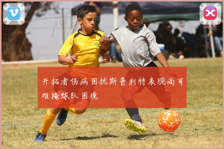 开拓者伤病困扰斯普利特表现尚可难掩球队困境