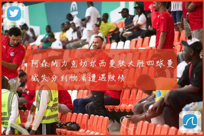 阿森纳力克切尔西曼联大胜四球曼城失分利物浦遭遇败绩