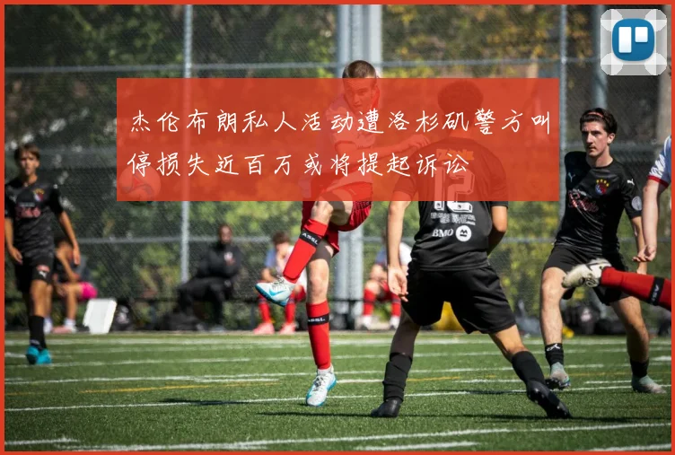 杰伦布朗私人活动遭洛杉矶警方叫停损失近百万或将提起诉讼