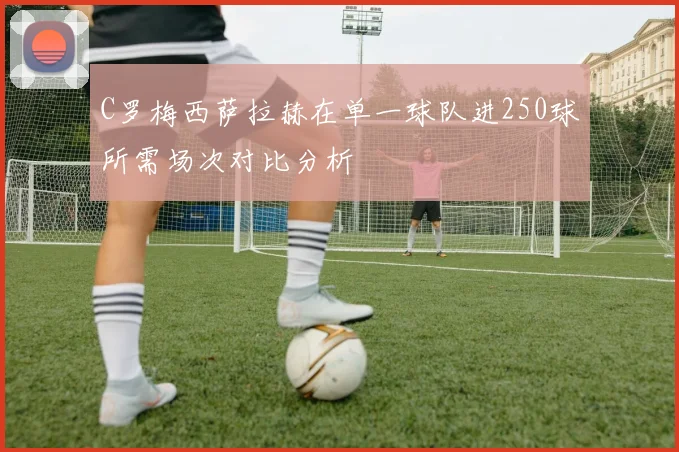 C罗梅西萨拉赫在单一球队进250球所需场次对比分析