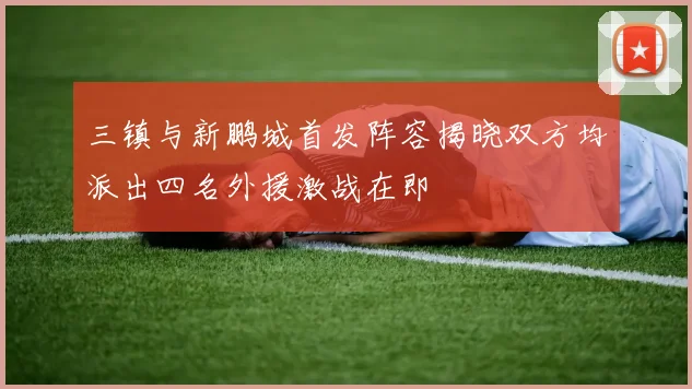 三镇与新鹏城首发阵容揭晓双方均派出四名外援激战在即