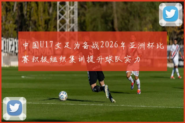 中国U17女足为备战2026年亚洲杯比赛积极组织集训提升球队实力
