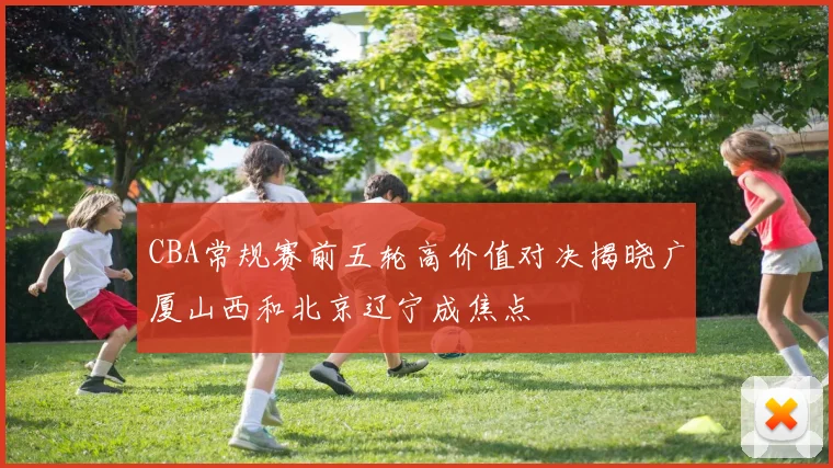 CBA常规赛前五轮高价值对决揭晓广厦山西和北京辽宁成焦点