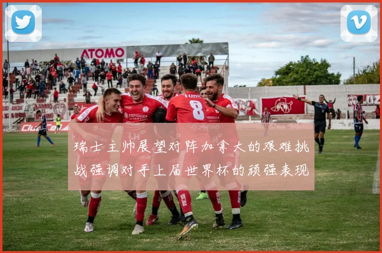 瑞士主帅展望对阵加拿大的艰难挑战强调对手上届世界杯的顽强表现